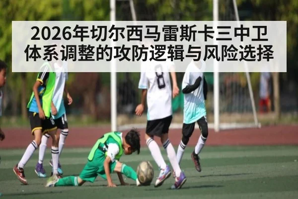 2026年切尔西马雷斯卡三中卫体系调整的攻防逻辑与风险选择