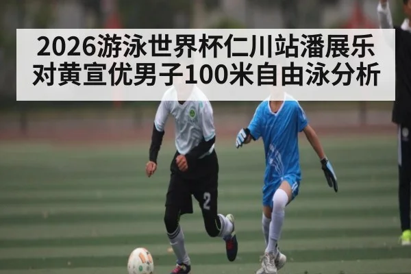 2026游泳世界杯仁川站潘展乐对黄宣优男子100米自由泳分析