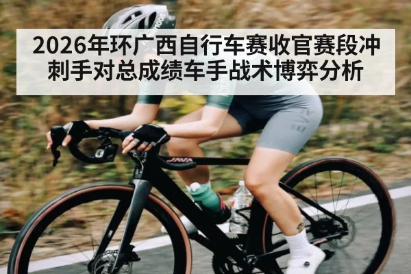 2026年环广西自行车赛收官赛段冲刺手对总成绩车手战术博弈分析