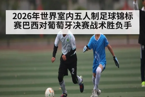 2026年世界室内五人制足球锦标赛巴西对葡萄牙决赛战术胜负手